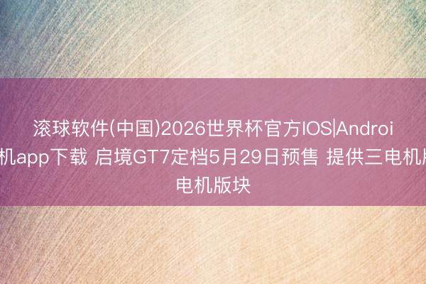 滚球软件(中国)2026世界杯官方IOS|Android手机app下载 启境GT7定档5月29日预售 提供三电机版块