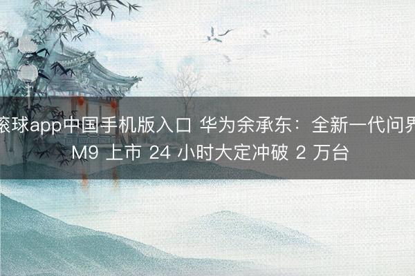 滚球app中国手机版入口 华为余承东:全新一代问界 M9 上市 24 小时大定冲破 2 万台