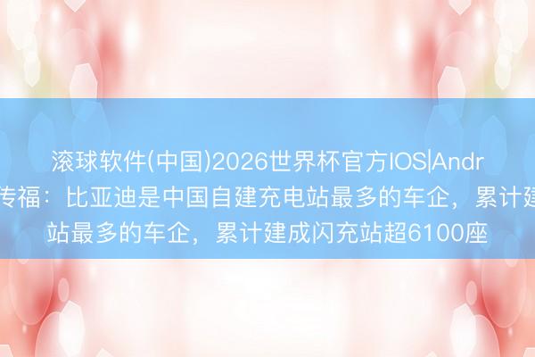 滚球软件(中国)2026世界杯官方IOS|Android手机app下载 王传福:比亚迪是中国自建充电站最多的车企,累计建成闪充站超6100座
