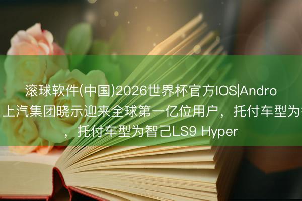 滚球软件(中国)2026世界杯官方IOS|Android手机app下载 上汽集团晓示迎来全球第一亿位用户，托付车型为智己LS9 Hyper
