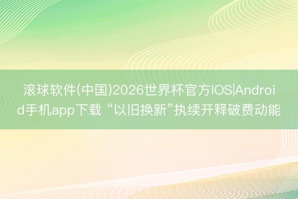 滚球软件(中国)2026世界杯官方IOS|Android手机app下载 “以旧换新”执续开释破费动能