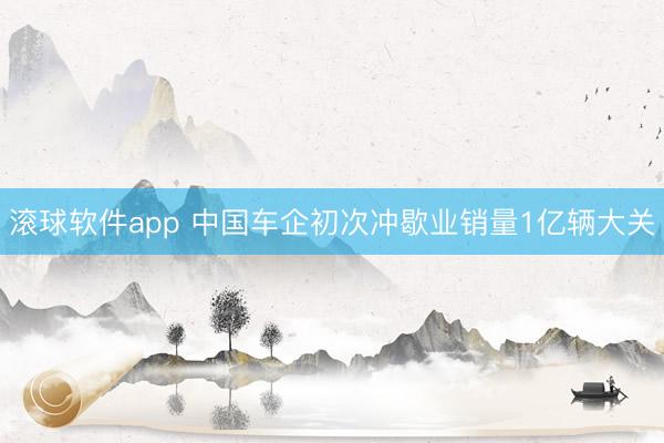 滚球软件app 中国车企初次冲歇业销量1亿辆大关