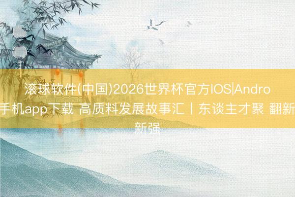 滚球软件(中国)2026世界杯官方IOS|Android手机app下载 高质料发展故事汇丨东谈主才聚 翻新强