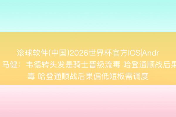 滚球软件(中国)2026世界杯官方IOS|Android手机app下载 马健：韦德转头发是骑士晋级流毒 哈登通顺战后果偏低短板需调度
