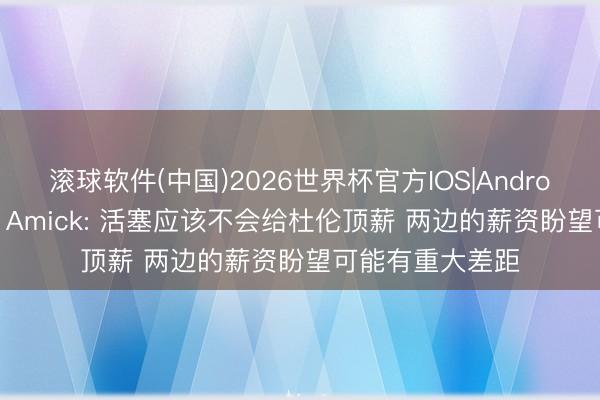 滚球软件(中国)2026世界杯官方IOS|Android手机app下载 Amick: 活塞应该不会给杜伦顶薪 两边的薪资盼望可能有重大差距
