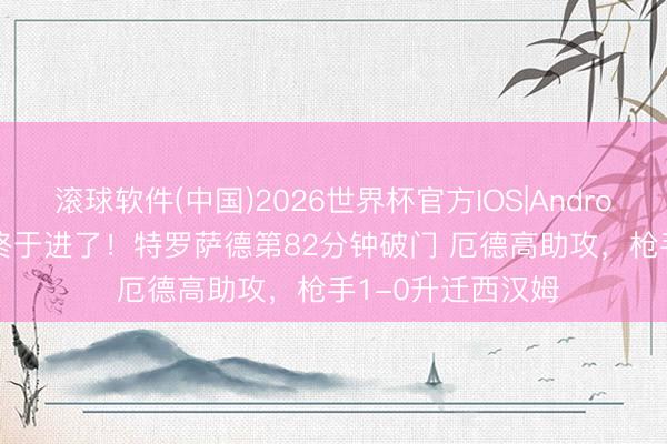 滚球软件(中国)2026世界杯官方IOS|Android手机app下载 终于进了！特罗萨德第82分钟破门 厄德高助攻，枪手1-0升迁西汉姆