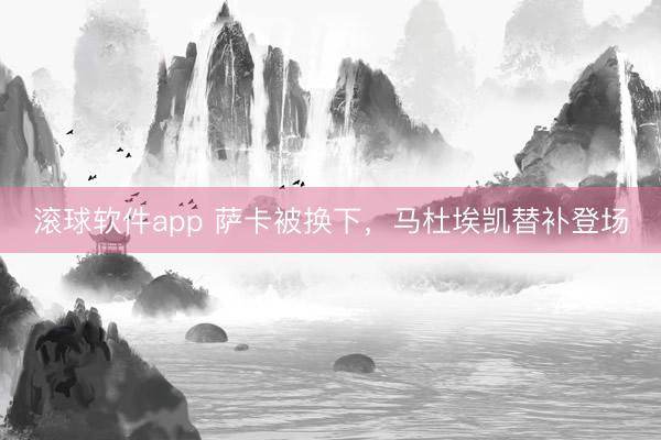 滚球软件app 萨卡被换下，马杜埃凯替补登场