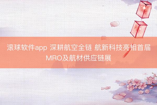 滚球软件app 深耕航空全链 航新科技亮相首届MRO及航材供应链展