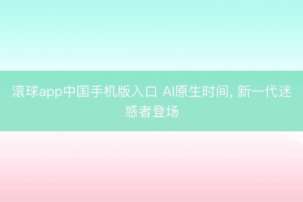 滚球app中国手机版入口 AI原生时间, 新一代迷惑者登场