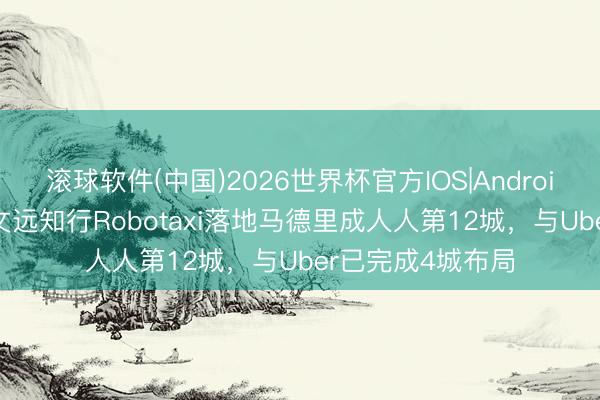 滚球软件(中国)2026世界杯官方IOS|Android手机app下载 文远知行Robotaxi落地马德里成人人第12城，与Uber已完成4城布局