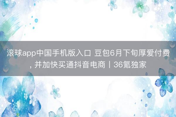 滚球app中国手机版入口 豆包6月下旬厚爱付费, 并加快买通抖音电商丨36氪独家