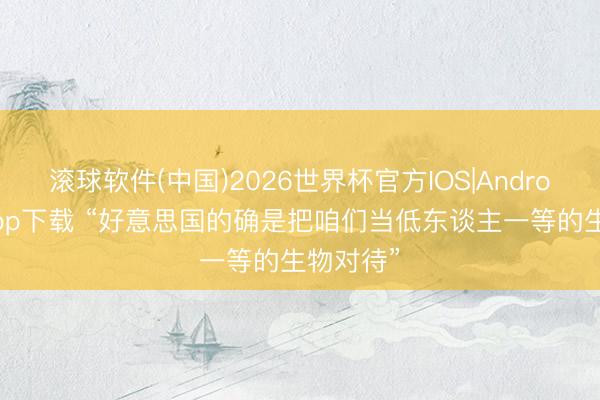 滚球软件(中国)2026世界杯官方IOS|Android手机app下载 “好意思国的确是把咱们当低东谈主一等的生物对待”