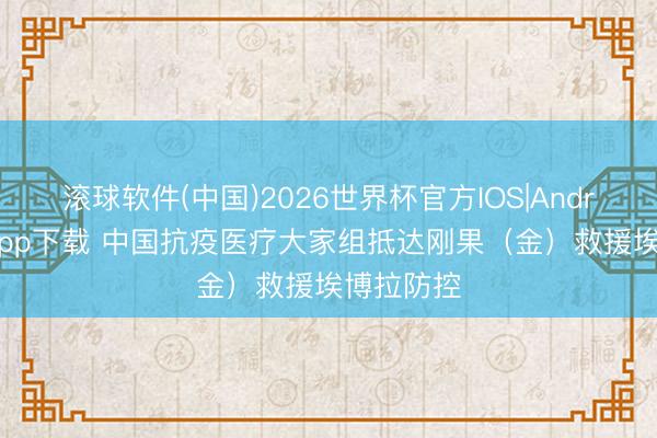 滚球软件(中国)2026世界杯官方IOS|Android手机app下载 中国抗疫医疗大家组抵达刚果（金）救援埃博拉防控