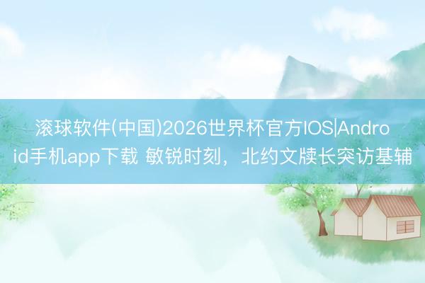 滚球软件(中国)2026世界杯官方IOS|Android手机app下载 敏锐时刻，北约文牍长突访基辅