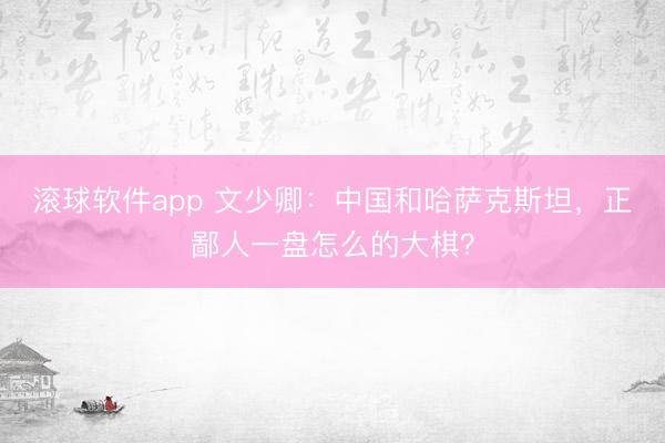 滚球软件app 文少卿：中国和哈萨克斯坦，正鄙人一盘怎么的大棋？