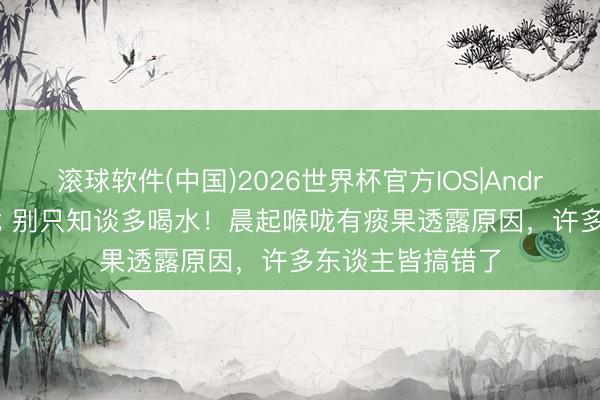 滚球软件(中国)2026世界杯官方IOS|Android手机app下载 别只知谈多喝水！晨起喉咙有痰果透露原因，许多东谈主皆搞错了