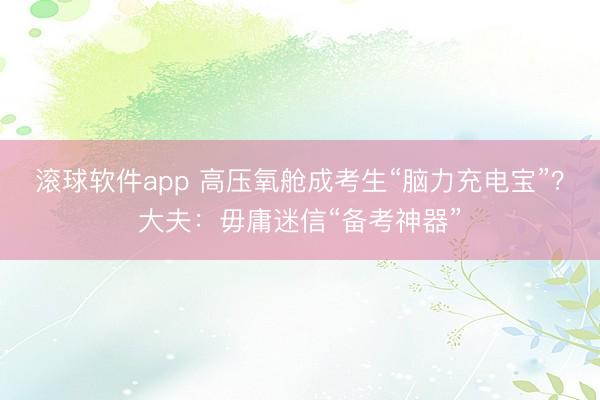 滚球软件app 高压氧舱成考生“脑力充电宝”？大夫：毋庸迷信“备考神器”