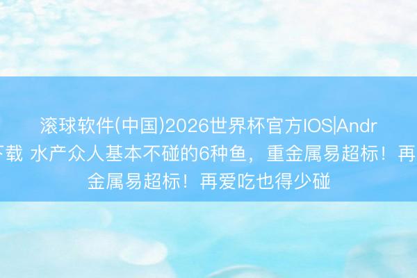滚球软件(中国)2026世界杯官方IOS|Android手机app下载 水产众人基本不碰的6种鱼，重金属易超标！再爱吃也得少碰