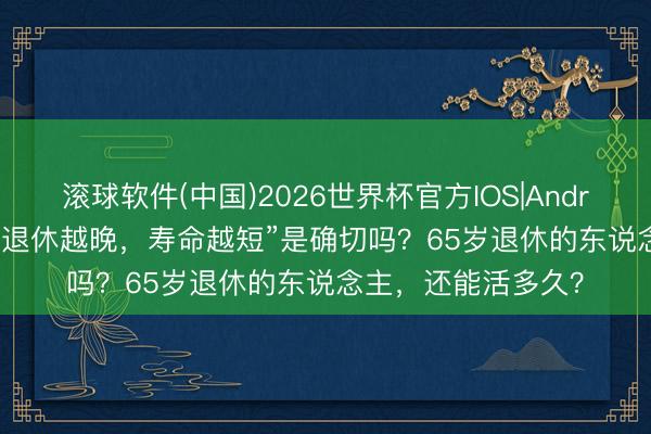 滚球软件(中国)2026世界杯官方IOS|Android手机app下载 “退休越晚，寿命越短”是确切吗？65岁退休的东说念主，还能活多久？