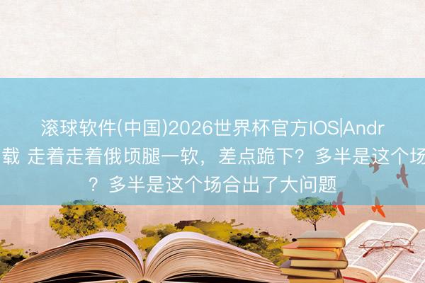 滚球软件(中国)2026世界杯官方IOS|Android手机app下载 走着走着俄顷腿一软，差点跪下？多半是这个场合出了大问题