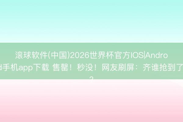 滚球软件(中国)2026世界杯官方IOS|Android手机app下载 售罄!秒没!网友刷屏:齐谁抢到了?
