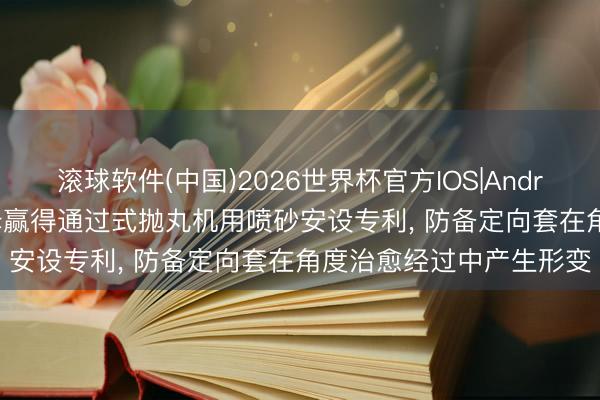 滚球软件(中国)2026世界杯官方IOS|Android手机app下载 安立泽赢得通过式抛丸机用喷砂安设专利， 防备定向套在角度治愈经过中产生形变