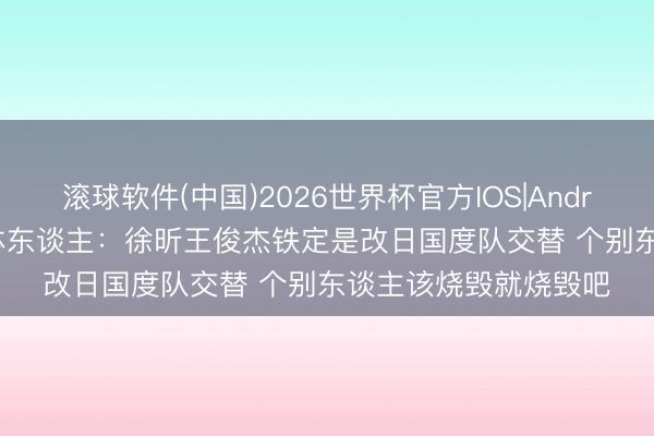 滚球软件(中国)2026世界杯官方IOS|Android手机app下载 媒体东谈主：徐昕王俊杰铁定是改日国度队交替 个别东谈主该烧毁就烧毁吧