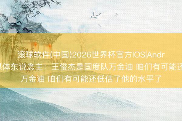 滚球软件(中国)2026世界杯官方IOS|Android手机app下载 媒体东说念主：王俊杰是国度队万金油 咱们有可能还低估了他的水平了
