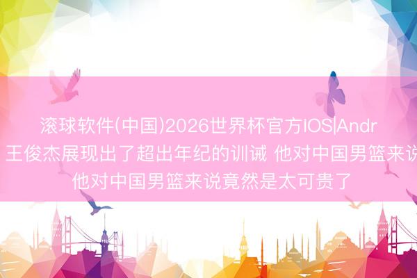 滚球软件(中国)2026世界杯官方IOS|Android手机app下载 王俊杰展现出了超出年纪的训诫 他对中国男篮来说竟然是太可贵了