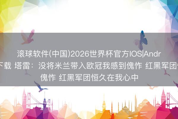 滚球软件(中国)2026世界杯官方IOS|Android手机app下载 塔雷：没将米兰带入欧冠我感到傀怍 红黑军团恒久在我心中