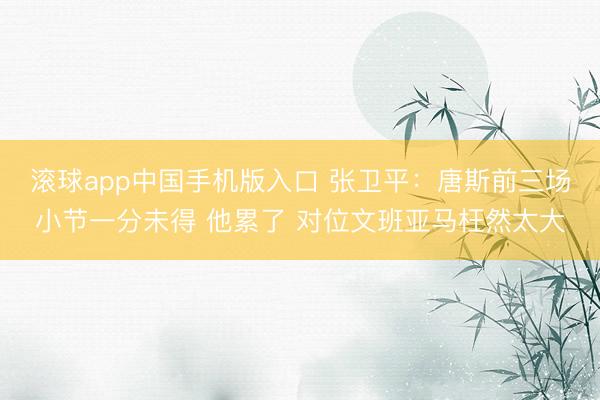 滚球app中国手机版入口 张卫平:唐斯前三场小节一分未得 他累了 对位文班亚马枉然太大
