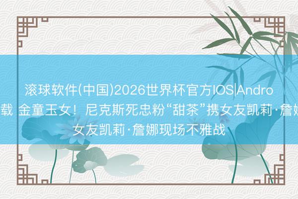 滚球软件(中国)2026世界杯官方IOS|Android手机app下载 金童玉女！尼克斯死忠粉“甜茶”携女友凯莉·詹娜现场不雅战