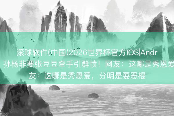 滚球软件(中国)2026世界杯官方IOS|Android手机app下载 孙杨非要张豆豆牵手引群愤！网友：这哪是秀恩爱，分明是耍恶棍
