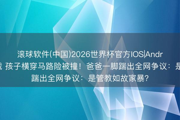 滚球软件(中国)2026世界杯官方IOS|Android手机app下载 孩子横穿马路险被撞！爸爸一脚踹出全网争议：是管教如故家暴？