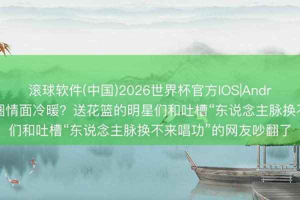 滚球软件(中国)2026世界杯官方IOS|Android手机app下载 文娱圈情面冷暖？送花篮的明星们和吐槽“东说念主脉换不来唱功”的网友吵翻了