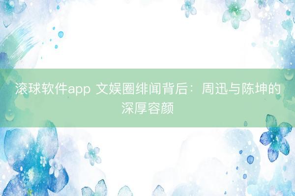 滚球软件app 文娱圈绯闻背后：周迅与陈坤的深厚容颜