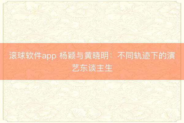 滚球软件app 杨颖与黄晓明：不同轨迹下的演艺东谈主生