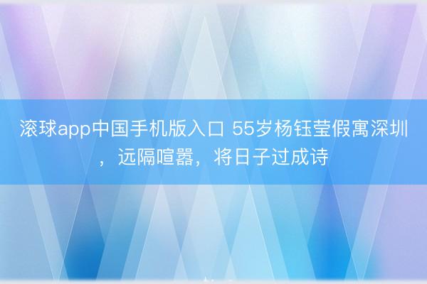 滚球app中国手机版入口 55岁杨钰莹假寓深圳，远隔喧嚣，将日子过成诗