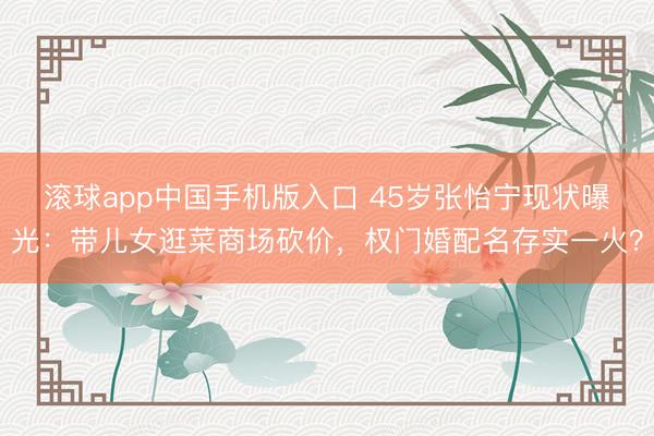 滚球app中国手机版入口 45岁张怡宁现状曝光:带儿女逛菜商场砍价,权门婚配名存实一火?