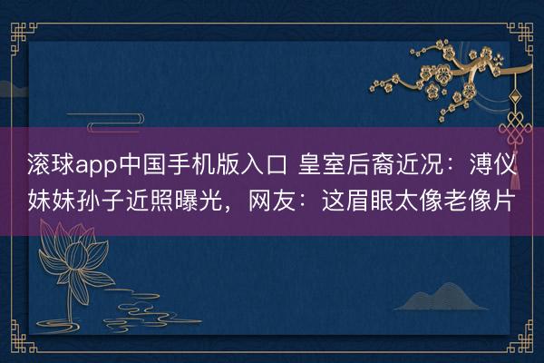滚球app中国手机版入口 皇室后裔近况：溥仪妹妹孙子近照曝光，网友：这眉眼太像老像片