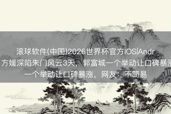 滚球软件(中国)2026世界杯官方IOS|Android手机app下载 方媛深陷朱门风云3天，郭富城一个举动让口碑暴涨，网友：不简易