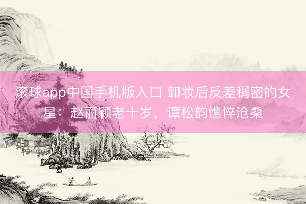滚球app中国手机版入口 卸妆后反差稠密的女星:赵丽颖老十岁,谭松韵憔悴沧桑