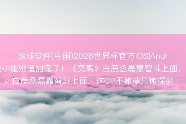 滚球软件(中国)2026世界杯官方IOS|Android手机app下载 县城小姐别追甜宠了！《莫离》白鹿丞磊靠智斗上面，这CP不撒糖只撒探究