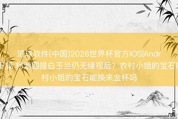 滚球软件(中国)2026世界杯官方IOS|Android手机app下载 杨紫四提白玉兰仍无缘视后？农村小姐的宝石能换来金杯吗