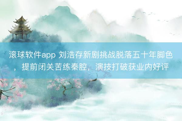 滚球软件app 刘浩存新剧挑战脱落五十年脚色，提前闭关苦练秦腔，演技打破获业内好评