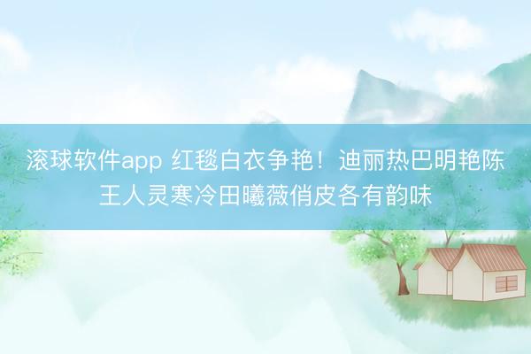 滚球软件app 红毯白衣争艳！迪丽热巴明艳陈王人灵寒冷田曦薇俏皮各有韵味