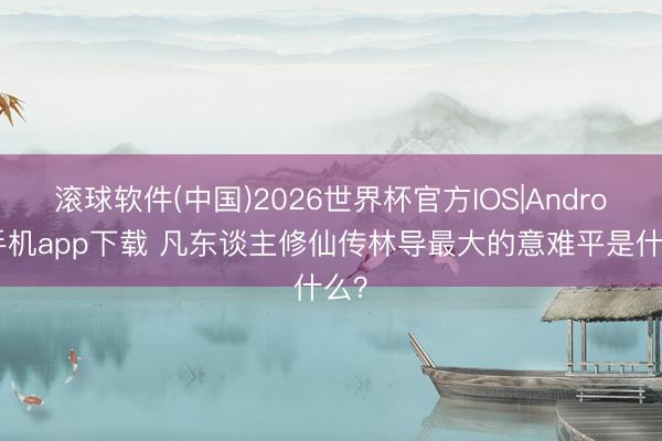 滚球软件(中国)2026世界杯官方IOS|Android手机app下载 凡东谈主修仙传林导最大的意难平是什么？
