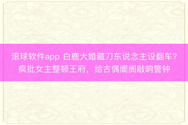滚球软件app 白鹿大婚藏刀东说念主设翻车？疯批女主整顿王府，给古偶阛阓敲响警钟