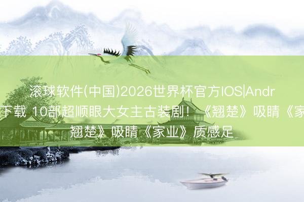 滚球软件(中国)2026世界杯官方IOS|Android手机app下载 10部超顺眼大女主古装剧！《翘楚》吸睛《家业》质感足