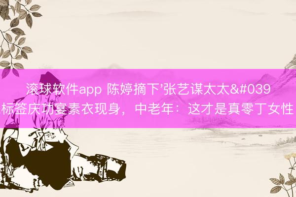 滚球软件app 陈婷摘下'张艺谋太太'标签庆功宴素衣现身，中老年：这才是真零丁女性！